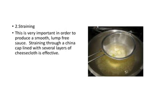 • 2.Straining
• This is very important in order to
produce a smooth, lump free
sauce. Straining through a china
cap lined with several layers of
cheesecloth is effective.
 