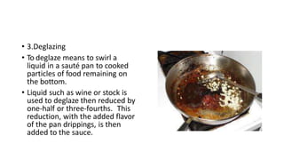 • 3.Deglazing
• To deglaze means to swirl a
liquid in a sauté pan to cooked
particles of food remaining on
the bottom.
• Liquid such as wine or stock is
used to deglaze then reduced by
one-half or three-fourths. This
reduction, with the added flavor
of the pan drippings, is then
added to the sauce.
 