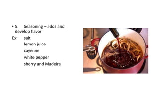 • 5. Seasoning – adds and
develop flavor
Ex: salt
lemon juice
cayenne
white pepper
sherry and Madeira
 