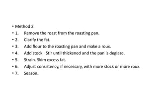 • Method 2
• 1. Remove the roast from the roasting pan.
• 2. Clarify the fat.
• 3. Add flour to the roasting pan and make a roux.
• 4. Add stock. Stir until thickened and the pan is deglaze.
• 5. Strain. Skim excess fat.
• 6. Adjust consistency, if necessary, with more stock or more roux.
• 7. Season.
 