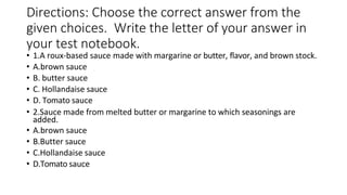 Directions: Choose the correct answer from the
given choices. Write the letter of your answer in
your test notebook.
• 1.A roux-based sauce made with margarine or butter, flavor, and brown stock.
• A.brown sauce
• B. butter sauce
• C. Hollandaise sauce
• D. Tomato sauce
• 2.Sauce made from melted butter or margarine to which seasonings are
added.
• A.brown sauce
• B.Butter sauce
• C.Hollandaise sauce
• D.Tomato sauce
 
