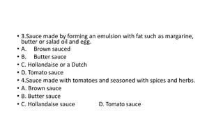 • 3.Sauce made by forming an emulsion with fat such as margarine,
butter or salad oil and egg.
• A. Brown sauced
• B. Butter sauce
• C. Hollandaise or a Dutch
• D. Tomato sauce
• 4.Sauce made with tomatoes and seasoned with spices and herbs.
• A. Brown sauce
• B. Butter sauce
• C. Hollandaise sauce D. Tomato sauce
 