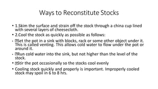 Ways to Reconstitute Stocks
• 1.Skim the surface and strain off the stock through a china cup lined
with several layers of cheesecloth.
• 2.Cool the stock as quickly as possible as follows:
• Set the pot in a sink with blocks, rack or some other object under it.
This is called venting. This allows cold water to flow under the pot or
around it.
• Run cold water into the sink, but not higher than the level of the
stock.
• Stir the pot occasionally so the stocks cool evenly
• Cooling stock quickly and properly is important. Improperly cooled
stock may spoil in 6 to 8 hrs.
 
