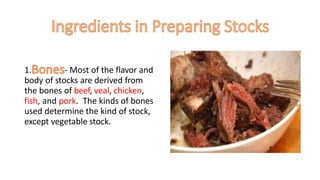 1. - Most of the flavor and
body of stocks are derived from
the bones of beef, veal, chicken,
fish, and pork. The kinds of bones
used determine the kind of stock,
except vegetable stock.
 