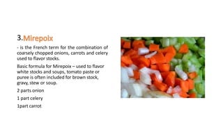 3.
- is the French term for the combination of
coarsely chopped onions, carrots and celery
used to flavor stocks.
Basic formula for Mirepoix – used to flavor
white stocks and soups, tomato paste or
puree is often included for brown stock,
gravy, stew or soup.
2 parts onion
1 part celery
1part carrot
 