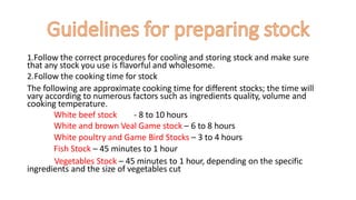 1.Follow the correct procedures for cooling and storing stock and make sure
that any stock you use is flavorful and wholesome.
2.Follow the cooking time for stock
The following are approximate cooking time for different stocks; the time will
vary according to numerous factors such as ingredients quality, volume and
cooking temperature.
White beef stock - 8 to 10 hours
White and brown Veal Game stock – 6 to 8 hours
White poultry and Game Bird Stocks – 3 to 4 hours
Fish Stock – 45 minutes to 1 hour
Vegetables Stock – 45 minutes to 1 hour, depending on the specific
ingredients and the size of vegetables cut
 
