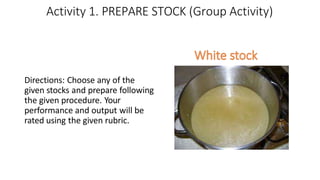 Activity 1. PREPARE STOCK (Group Activity)
Directions: Choose any of the
given stocks and prepare following
the given procedure. Your
performance and output will be
rated using the given rubric.
 