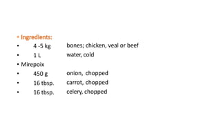 • 4 -5 kg
• 1 L
bones; chicken, veal or beef
water, cold
• Mirepoix
• 450 g
• 16 tbsp.
• 16 tbsp.
onion, chopped
carrot, chopped
celery, chopped
 