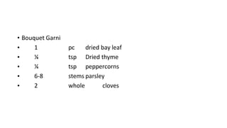 • Bouquet Garni
• 1 pc dried bay leaf
• ¼ tsp Dried thyme
• ¼ tsp peppercorns
• 6-8 stems parsley
• 2 whole cloves
 