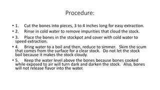 Procedure:
• 1. Cut the bones into pieces, 3 to 4 inches long for easy extraction.
• 2. Rinse in cold water to remove impurities that cloud the stock.
• 3. Place the bones in the stockpot and cover with cold water to
speed extraction.
• 4. Bring water to a boil and then, reduce to simmer. Skim the scum
that comes from the surface for a clear stock. Do not let the stock
boil because it makes the stock cloudy.
• 5. Keep the water level above the bones because bones cooked
while exposed to air will turn dark and darken the stock. Also, bones
will not release flavor into the water.
 
