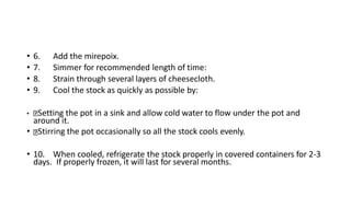 • 6. Add the mirepoix.
• 7. Simmer for recommended length of time:
• 8. Strain through several layers of cheesecloth.
• 9. Cool the stock as quickly as possible by:
• Setting the pot in a sink and allow cold water to flow under the pot and
around it.
• Stirring the pot occasionally so all the stock cools evenly.
• 10. When cooled, refrigerate the stock properly in covered containers for 2-3
days. If properly frozen, it will last for several months.
 
