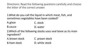 Directions: Read the following questions carefully and choose
the letter of the correct answer.
1.What do you call the liquid in which meat, fish, and
sometimes vegetables have been cooked?
A.glaze
B.sauce
C. stock
D. water
2.Which of the following stocks uses veal bone as its main
ingredient?
A.brown stock
B.ham stock
C. prawn stock
D. white stock
 