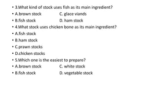 • 3.What kind of stock uses fish as its main ingredient?
• A.brown stock
• B.fish stock
C. glace viands
D. ham stock
• 4.What stock uses chicken bone as its main ingredient?
• A.fish stock
• B.ham stock
• C.prawn stocks
• D.chicken stocks
• 5.Which one is the easiest to prepare?
• A.brown stock
• B.fish stock
C. white stock
D. vegetable stock
 