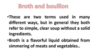 •These are two terms used in many
different ways, but in general they both
refer to simple, clear soup without a solid
ingredients.
•Broth is a flavorful liquid obtained from
simmering of meats and vegetables..
 