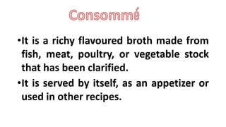 •It is a richy flavoured broth made from
fish, meat, poultry, or vegetable stock
that has been clarified.
•It is served by itself, as an appetizer or
used in other recipes.
 