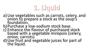 a)Use vegetables such as carrots, celery, and
onion to prepare a stock as the soup’s
foundation.
b)Purchase a low-sodium stock base.
c) Enhance the flavour of purchased stock
based with a vegetable mirepoix (celery,
onion, carrots).
d)Use fruit and vegetable juices for part of
the liquid.
 