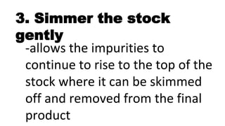3. Simmer the stock
gently
-allows the impurities to
continue to rise to the top of the
stock where it can be skimmed
off and removed from the final
product
 