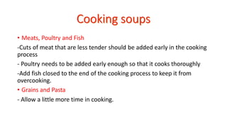 • Meats, Poultry and Fish
-Cuts of meat that are less tender should be added early in the cooking
process
- Poultry needs to be added early enough so that it cooks thoroughly
-Add fish closed to the end of the cooking process to keep it from
overcooking.
• Grains and Pasta
- Allow a little more time in cooking.
 