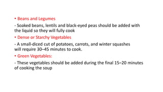 • Beans and Legumes
- Soaked beans, lentils and black-eyed peas should be added with
the liquid so they will fully cook
• Dense or Starchy Vegetables
- A small-diced cut of potatoes, carrots, and winter squashes
will require 30–45 minutes to cook.
• Green Vegetables:
- These vegetables should be added during the final 15–20 minutes
of cooking the soup
 