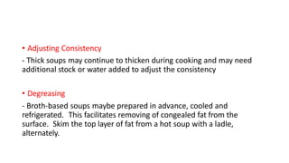 • Adjusting Consistency
- Thick soups may continue to thicken during cooking and may need
additional stock or water added to adjust the consistency
• Degreasing
- Broth-based soups maybe prepared in advance, cooled and
refrigerated. This facilitates removing of congealed fat from the
surface. Skim the top layer of fat from a hot soup with a ladle,
alternately.
 