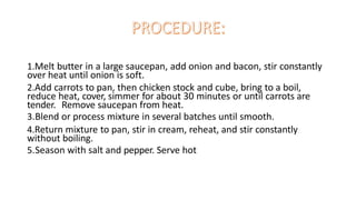 1.Melt butter in a large saucepan, add onion and bacon, stir constantly
over heat until onion is soft.
2.Add carrots to pan, then chicken stock and cube, bring to a boil,
reduce heat, cover, simmer for about 30 minutes or until carrots are
tender. Remove saucepan from heat.
3.Blend or process mixture in several batches until smooth.
4.Return mixture to pan, stir in cream, reheat, and stir constantly
without boiling.
5.Season with salt and pepper. Serve hot
 