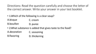 Directions: Read the question carefully and choose the letter of
the correct answer. Write your answer in your test booklet.
• 1.Which of the following is a clear soup?
A.bisque
B.bouillon
C. cream
D. puree
• 2.What substance is added that gives taste to the food?
A.decoration
B.flavoring
C. seasoning
D. thickening
 