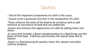 - One of the important components of a dish is the sauce.
- Sauces serve a particular function in the composition of a dish.
-These enhance the taste of the food to be served as well as add
moisture or succulence to food that are cooked dry.
-Sauces also enhance the appearance of a dish by adding luster and
sheen.
-A sauce that includes a flavor complementary to a food brings out the
flavor of that food. It defines and enriches the overall taste and its
texture.
-Sauce is a fluid dressing for poultry, meat, fish, dessert and other
culinary products.
 