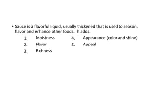 • Sauce is a flavorful liquid, usually thickened that is used to season,
flavor and enhance other foods. It adds:
4.
5.
Appearance (color and shine)
Appeal
1.
2.
3.
Moistness
Flavor
Richness
 