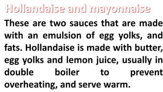 These are two sauces that are made
with an emulsion of egg yolks, and
fats. Hollandaise is made with butter,
egg yolks and lemon juice, usually in
double boiler to prevent
overheating, and serve warm.
 