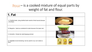 – is a cooked mixture of equal parts by
weight of fat and flour.
1. Fat
A. Clarified butter. Using clarified butter results to finest sauces because
of its flavor.
B. Margarine. Used as a substitute for butter because of its lower cost.
C. Animal fat. Chicken fat, beef drippings and lard.
D. Vegetable oil and shortening. Can be used for roux, but it adds no
flavor.
 