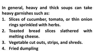 In general, heavy and thick soups can take
heavy garnishes such as:
1. Slices of cucumber, tomato, or thin onion
rings sprinkled with herbs.
2. Toasted bread slices slathered with
melting cheese.
3. Vegetable cut outs, strips, and shreds.
4. Fried dumpling
 
