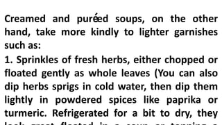 Creamed and puréed soups, on the other
hand, take more kindly to lighter garnishes
such as:
1. Sprinkles of fresh herbs, either chopped or
floated gently as whole leaves (You can also
dip herbs sprigs in cold water, then dip them
lightly in powdered spices like paprika or
turmeric. Refrigerated for a bit to dry, they
 