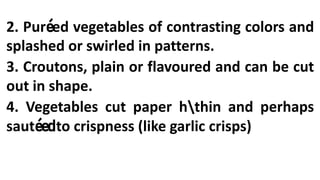 2. Puréed vegetables of contrasting colors and
splashed or swirled in patterns.
3. Croutons, plain or flavoured and can be cut
out in shape.
4. Vegetables cut paper hthin and perhaps
sautéedto crispness (like garlic crisps)
 