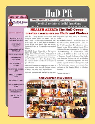 3rd Quarter at a Glance
3 R D Q U A R T E R 2 0 1 4I S S U E # 3
The HuD Group believes in the total well
being of leaders, hence our motto, “To In-
spire Totally”. In the third quarter of the year,
West Africa had to battle with the ebola epi-
demic. In the same period, there was an out-
break of cholera in Accra and some parts of
Ghana.
The HuD Group Ghana, led by the country
CEO– Dr. William Okyere-Frempong led a
health awareness movement to institutions
and organizations to help control these diseas-
es. Thankfully, to God be the glory, cholera
has been on the low and the ebola virus never
got to Ghana.
Our health awareness campaign was done in
radio stations, basic schools, colleges, church-
es, banks, and many other organizations.
The first institution we reached in this cam-
paign was Alpha Beta School at Dansoman,
Accra.
The HuD Group held a health education for
the staff of Alpha Beta Education Center on
the 4th of September. The education which
focused on the Ebola epidemic in the West
African region was conducted by Dr. William
Okyere-Frempong in collaboration with
Dr.Freda Dodd-Glover. They took the staff
of the center through the history of the Ebola
virus, infection Control, as well as Cholera
awareness. This education equipped the staff
with the requisite first aid techniques required
to deal with a case scenario in the event of an
outbreak of the dreadful Ebola or Cholera
situation.
Continue from page 9...
HEALTH ALERT!: The HuD Group
creates awareness on Ebola and Cholera
HuD PR
The official newsletter of the HuD Group Ghana
PARTNERS’ REPORT
PRAISE R EVI EW | P RAY E R R EQU EST S | P EOP LE R E LATION S
IN T H IS E D IT IO N
HEALTH ALERT!
EBOLA AWARENESS
CORPORATE
CONSULT
6-2-6 GOD CHASING
RETREAT
TEENPRENEURSHIP
LEADERSHIP
INSTITUTE
ICT TRAINING AT
PHDTRC
VOLUNTEER ENRICH-
MENT
SPECIAL CELEBRA-
TIONS
MEDIA INTERVIEWS
THE AVANT-GUARDE
TEAM
THE MINE AND OUR
PUBLICATIONS
OUR PRAYER RE-
QUESTS
 