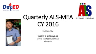 Quarterly ALS-MEA
CY 2016
Facilitated by:
VICENTE R. ANTOFINA, JR.
Mobile Teacher, Cluster Head
Cluster IV
 