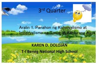 3rd Quarter
KAREN D. DOLOJAN
T-I Beneg National High School
Aralin 1. Panahon ng Kolonyalismo at
Imperyalismo sa Timog at Kanlurang Asya
 