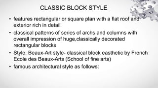 CLASSIC BLOCK STYLE
• features rectangular or square plan with a flat roof and
exterior rich in detail
• classical patterns of series of archs and columns with
overall impression of huge,classically decorated
rectangular blocks
• Style: Beaux-Art style- classical block easthetic by French
Ecole des Beaux-Arts (School of fine arts)
• famous architectural style as follows:
 