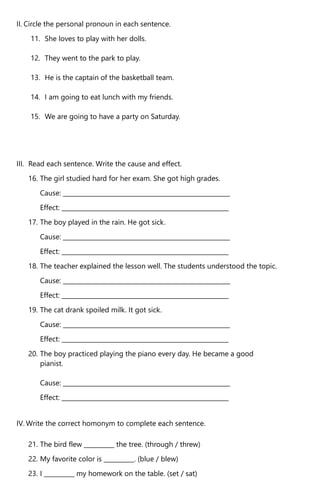 II. Circle the personal pronoun in each sentence.
11. She loves to play with her dolls.
12. They went to the park to play.
13. He is the captain of the basketball team.
14. I am going to eat lunch with my friends.
15. We are going to have a party on Saturday.
III. Read each sentence. Write the cause and effect.
16. The girl studied hard for her exam. She got high grades.
Cause: _______________________________________________________
Effect: _______________________________________________________
17. The boy played in the rain. He got sick.
Cause: _______________________________________________________
Effect: _______________________________________________________
18. The teacher explained the lesson well. The students understood the topic.
Cause: _______________________________________________________
Effect: _______________________________________________________
19. The cat drank spoiled milk. It got sick.
Cause: _______________________________________________________
Effect: _______________________________________________________
20. The boy practiced playing the piano every day. He became a good
pianist.
Cause: _______________________________________________________
Effect: _______________________________________________________
IV. Write the correct homonym to complete each sentence.
21. The bird flew __________ the tree. (through / threw)
22. My favorite color is __________. (blue / blew)
23. I __________ my homework on the table. (set / sat)
 