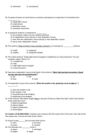 B. alternation D. consequence
26. If a group of words can stand alone as a sentence and expresses a single idea, it is considered a/an
_____________.
A. independent clause
B. simple phrase
C. dependent clause
D. correlative conjunction
27. A compound sentence is composed of ___________.
A. one complete subject and one complete predicate
B. an independent clause and one or more dependent clauses
C. more than one independent clause and one or more dependent clauses
D. two or more independent clauses
28. The sentence “Dogs can help in many everyday situations” is an example of ___________ sentence.
A. simple C. compound
B. complex D. compound-complex
29. The simple sentence “A dog might have to navigate a crowded bus or a noisy restaurant,” has one
complete subject. Which is it?
A. a crowded bus
B. a dog
C. a dog might have to navigate
D. a noisy restaurant
30. How many independent clause can be found in the sentence “After I had searched everywhere, I found
my ring, and I put it in my jewelry box”?
A. one C. two
B. three D. none
31. The dependent clause in the sentence “When the weather is hot, gardening can be drudgery,” is
___________.
A. when the weather is hot
B. the weather is hot
C. hot gardening can be drudgery
D. gardening can be drudgery
32. In the sentence “My mother bought Mario a new pair of shoes as a New Year’s gift”, what is the function
of the underlined noun?
A. Object Complement
B. Indirect Object
C. Subject Complement
D. Direct Object
For numbers 33-42.DIRECTIONS. Complete each sentence with the correct form of the verb. Take note of the
time expressions. Encircle the letter of your choice.
33. Crystal usually _______the classroom after classes.
A. clean C. will clean
B. cleans D. cleaned
34. This afternoon she _________ to do it.
A. forget C. will forget
B. forgets D. forgot
 