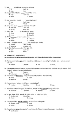 35. She ______it tomorrow early in the morning.
A. do C. will do
B. does D. did
36. Arjay and Khalid often _____ her with her work.
A. help C. will help
B. helps D. helped
37. But, tomorrow, Crystal ______to do it by herself.
A. has C. will have
B. have D. had
38. Alwyn and Jelwin _____ go to school that early.
A. does not C. will not
B. do not D. did not
39. Right now I _______ of helping poor Susan.
A. think C. will think
B. thinks D. thought
40. Trisha _______ to need a lot of care.
A. seem C. will seem
B. seems D. seemed
41. She is a good girl and she _______ her way through school.
A. support C. will support
B. supports D. supported
42. On that day I ________bad that I got sick.
A. feel C. will feel
B. feels D. felt
IV. VOCABULARY DEVELOPMENT
For numbers 43-50, which word is synonymous with the underlined word in the sentence?
43. Thomas went to the apex of the mountain, and because it was so high, he had to take a tank of oxygen
with him.
A. bottom C. breath B. top D. clear
44. The apparatus that Jill used to connect the fabric was similar to a sewing machine, but this one did all of
the work while she just pushed a button.
A. idea C. zipper
B. instrument D. singular
45. The crowd was boisterous. They screamed and yelled and cheered wildly.
A. noisy C. calm
B. peaceful D. quiet
46. You don’t seem to trust me. Why are you skeptical?
A. trusting C. doubtful B. sad D. happy
47. If everyone is to have a good place to live, the city must augment housing allowances.
A. increase C. prohibit B. decrease D. forbid
48. He was awed by her beauty; he stared at her for a very long time.
A. dumbstruck C. tantalized
B. afraid D. sleepy
49. They enjoyed the mouth-watering dishes served in the party.
A. hot and spicy C. tasty
B. rotten D. moldy
50. The policemen scour the squatter’s site in search of the criminals who escaped from the jail.
A. reach across
 