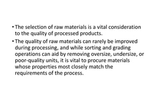 • The selection of raw materials is a vital consideration
to the quality of processed products.
• The quality of raw materials can rarely be improved
during processing, and while sorting and grading
operations can aid by removing oversize, undersize, or
poor-quality units, it is vital to procure materials
whose properties most closely match the
requirements of the process.
 