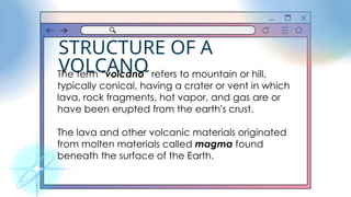 STRUCTURE OF A
VOLCANO
The term “volcano” refers to mountain or hill,
typically conical, having a crater or vent in which
lava, rock fragments, hot vapor, and gas are or
have been erupted from the earth's crust.
The lava and other volcanic materials originated
from molten materials called magma found
beneath the surface of the Earth.
 