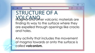 STRUCTURE OF A
VOLCANO
Magma and other volcanic materials are
finding its way to the surface where they
are expelled through openings like cracks
and holes.
Any activity that includes the movement
of magma towards or onto the surface is
called volcanism.
 
