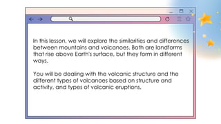In this lesson, we will explore the similarities and differences
between mountains and volcanoes. Both are landforms
that rise above Earth's surface, but they form in different
ways.
You will be dealing with the volcanic structure and the
different types of volcanoes based on structure and
activity, and types of volcanic eruptions.
 
