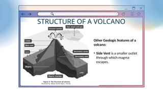 STRUCTURE OF A VOLCANO
Other Geologic features of a
volcano:
• Side Vent is a smaller outlet
through which magma
escapes.
 