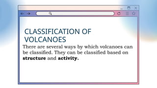 CLASSIFICATION OF
VOLCANOES
There are several ways by which volcanoes can
be classified. They can be classified based on
structure and activity.
 