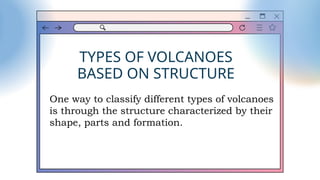 TYPES OF VOLCANOES
BASED ON STRUCTURE
One way to classify different types of volcanoes
is through the structure characterized by their
shape, parts and formation.
 