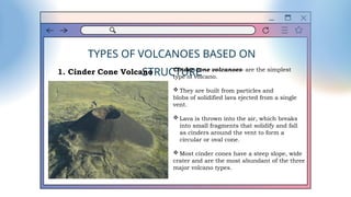 TYPES OF VOLCANOES BASED ON
STRUCTURE
1. Cinder Cone Volcano Cinder cone volcanoes- are the simplest
type of volcano.
 They are built from particles and
blobs of solidified lava ejected from a single
vent.
 Lava is thrown into the air, which breaks
into small fragments that solidify and fall
as cinders around the vent to form a
circular or oval cone.
 Most cinder cones have a steep slope, wide
crater and are the most abundant of the three
major volcano types.
 