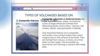 TYPES OF VOLCANOES BASED ON
STRUCTURE
2. Composite Volcano
Composite volcanoes or stratovolcanoes are
large, typically steep- sided, symmetrical
cones of large dimension formed from
alternating layers of lava flows, volcanic ash,
cinders, blocks, and pyroclastic materials.
One important feature of a composite
volcanoes is the conduit system from which
magma rises to the surface of the Earth. They
are formed from viscous, or sticky, lava that
does not flow easily. The lava builds up
around the vent forming a volcano with steep
sides.
 