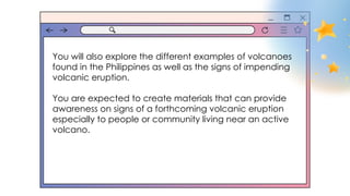You will also explore the different examples of volcanoes
found in the Philippines as well as the signs of impending
volcanic eruption.
You are expected to create materials that can provide
awareness on signs of a forthcoming volcanic eruption
especially to people or community living near an active
volcano.
 